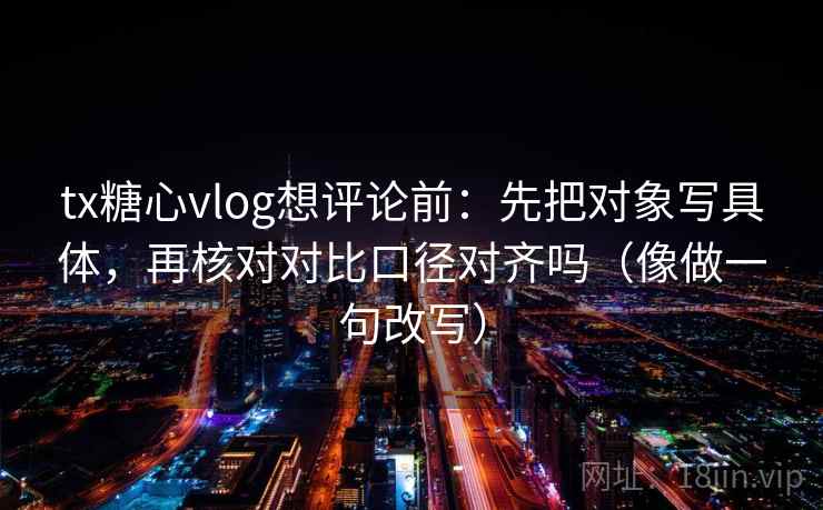 tx糖心vlog想评论前:先把对象写具体,再核对对比口径对齐吗(像做一句改写) tx糖心vlog想评论前:先把对象写具体,再核对对比口径对齐吗(像做一句改写)