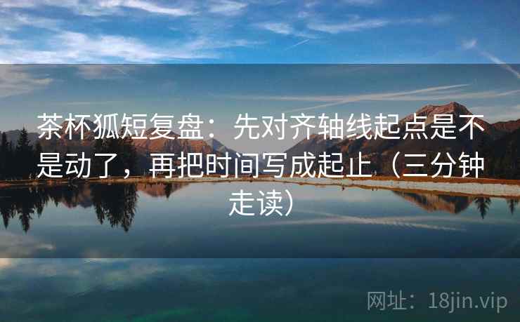 茶杯狐短复盘:先对齐轴线起点是不是动了,再把时间写成起止(三分钟走读) 茶杯狐短复盘:先对齐轴线起点是不是动了,再把时间写成起止(三分钟走读)