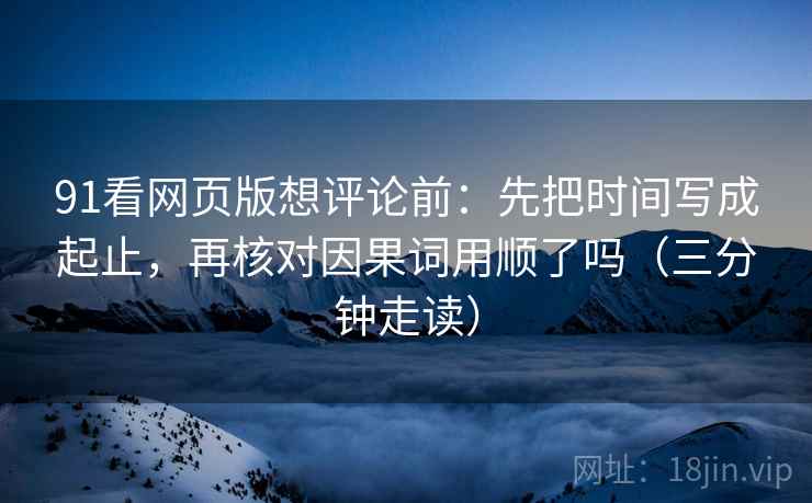 91看网页版想评论前:先把时间写成起止,再核对因果词用顺了吗(三分钟走读) 91看网页版想评论前:先把时间写成起止,再核对因果词用顺了吗(三分钟走读)