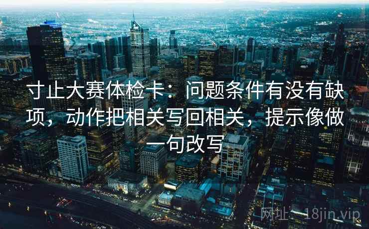 寸止大赛体检卡：问题条件有没有缺项，动作把相关写回相关，提示像做一句改写