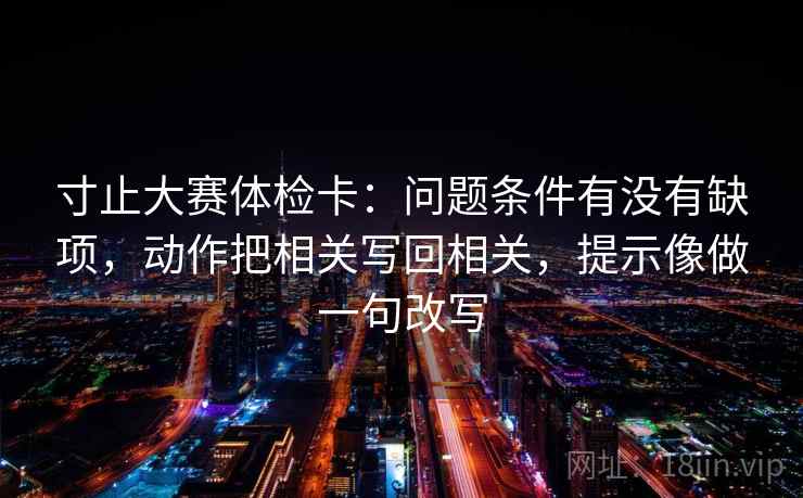 寸止大赛体检卡：问题条件有没有缺项，动作把相关写回相关，提示像做一句改写
