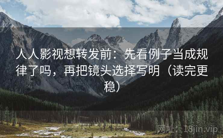 人人影视想转发前：先看例子当成规律了吗，再把镜头选择写明（读完更稳）