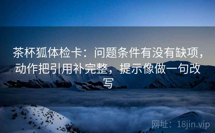 茶杯狐体检卡：问题条件有没有缺项，动作把引用补完整，提示像做一句改写